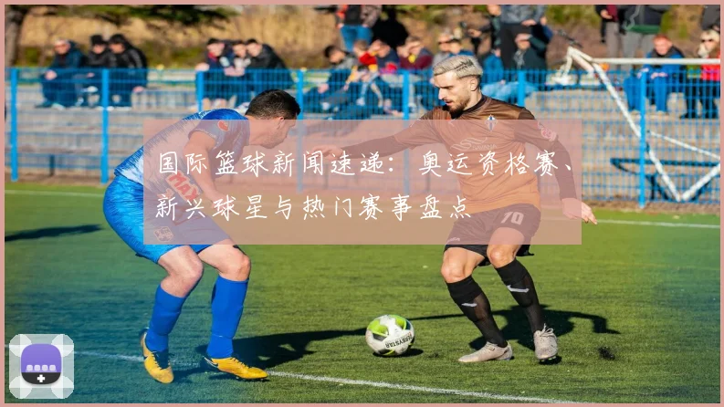 国际篮球新闻速递:奥运资格赛、新兴球星与热门赛事盘点
