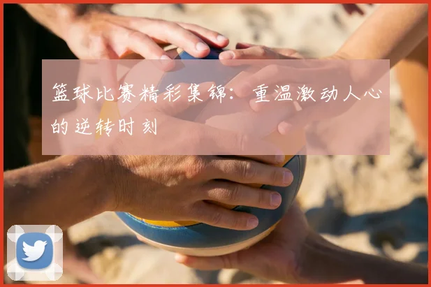 篮球比赛精彩集锦：重温激动人心的逆转时刻
