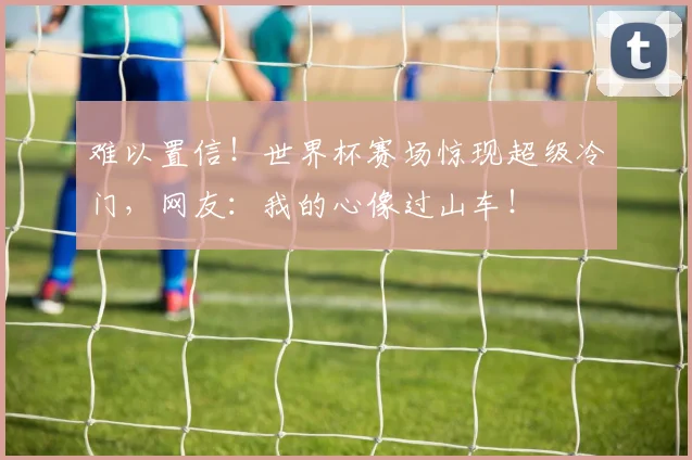 难以置信!世界杯赛场惊现超级冷门,网友:我的心像过山车!